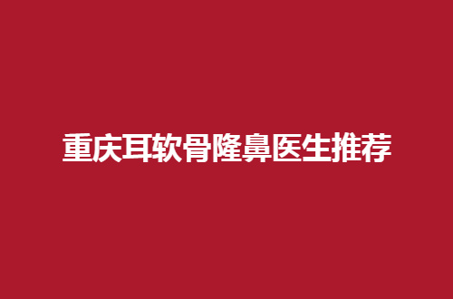重庆耳软骨隆鼻医生推荐，赶紧看看爱美者都选哪位？