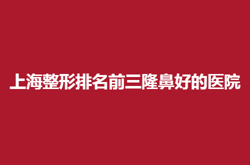 上海整形排名前三隆鼻好的医院怎么样？地址+点评信息来了