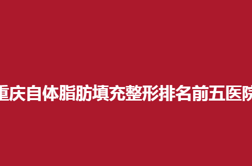 重庆自体脂肪填充整形排名前五医院地址，备受好评医院等你看