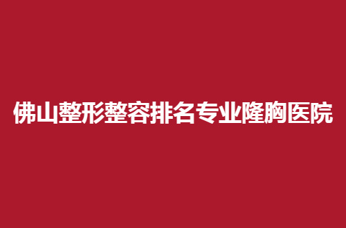 佛山整形整容排名专业隆胸医院怎么样？前五家真心不错的
