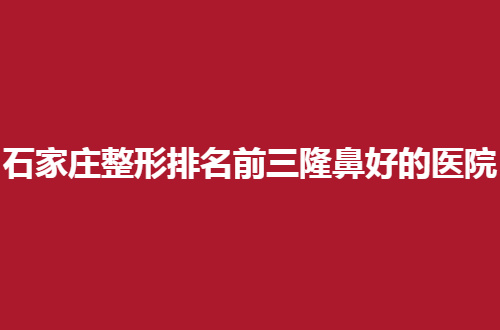 石家庄整形排名前三隆鼻好的医院是哪家？千万不能错过的名单