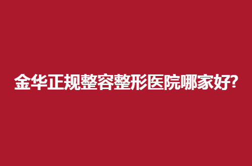 金华正规整容整形医院哪家好？看看这篇文章就可得知