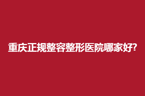 重庆正规整容整形医院哪家好？上线的必须个个靠谱
