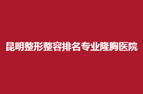 昆明整形整容排名专业隆胸医院前五名单公布，个个实力超群