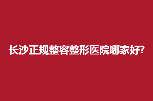 长沙正规整容整形医院哪家好？时尚者测评过得信息