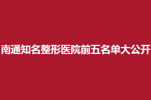 南通知名整形医院前五名单大公开，各家实力靠谱，新榜