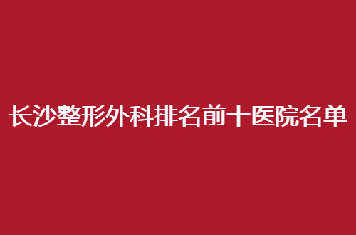 长沙整形外科排名前十医院名单，全城走访良心测评