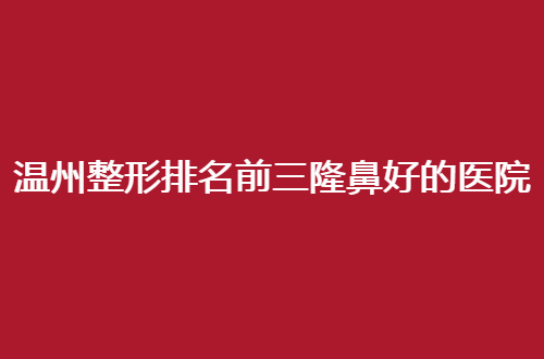 温州整形排名前三隆鼻好的医院有哪家？不得不进来看的信息呦