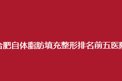 合肥自体脂肪填充整形排名前五医院地址公开，内附口碑评价