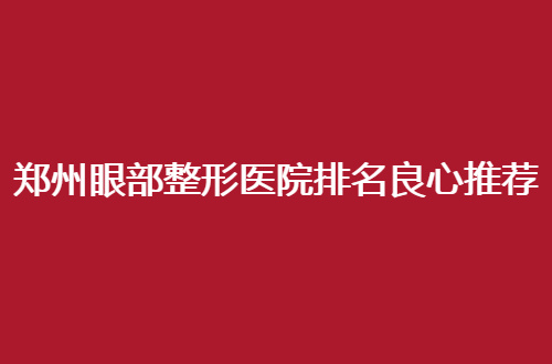 郑州眼部整形医院排名良心推荐，都是高人气医院，不容错过
