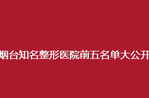 烟台知名整形医院前五名单大公开，良心推荐的新动态