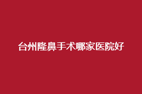 台州隆鼻手术哪家医院好？隆鼻选哪家？这份资料比看看