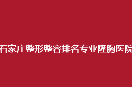 石家庄整形整容排名专业隆胸医院哪家实力强？这几家整友们都说好