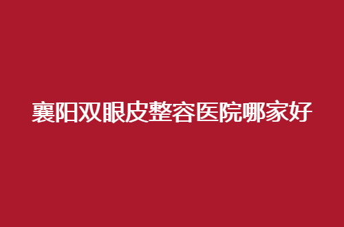 襄阳双眼皮整容医院哪家好？人气热榜，当地集美不得不看的名单来了
