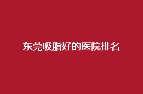 东莞吸脂好的医院排名，2024版名单公布赶紧收藏