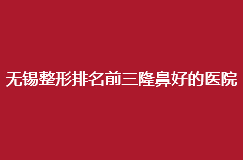 无锡整形排名前三隆鼻好的医院是哪家？专门挑选可质量过关的单位