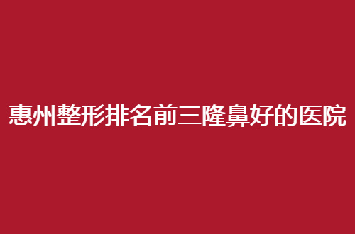 惠州整形排名前三隆鼻好的医院，热门医院来袭了，赶紧参考起来