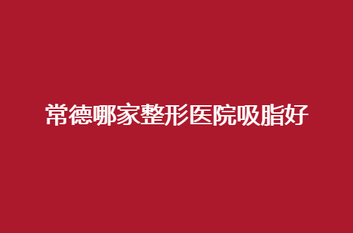 常德哪家整形医院吸脂好？高品质的推荐，不容错过的