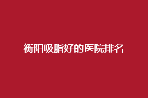 衡阳吸脂好的医院排名公布了，内附医院信息分享