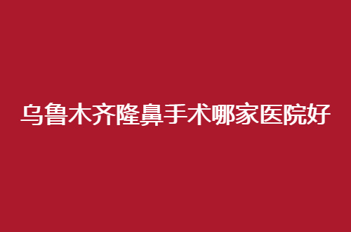乌鲁木齐隆鼻手术哪家医院好？点评了5家，紫星机构在前列