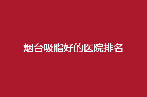 烟台吸脂好的医院排名已经揭晓了，胖胖女生看过来吧！