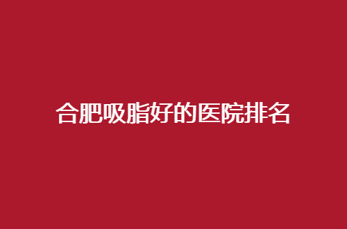 合肥吸脂好的医院排名，盘点了实力好医院，一一点评了