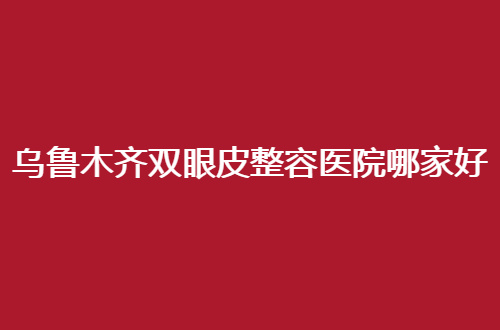 乌鲁木齐双眼皮整容医院哪家好？介绍几家优质医院