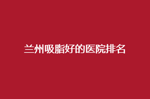 兰州吸脂好的医院排名公布了，性比价高的医院集合给你