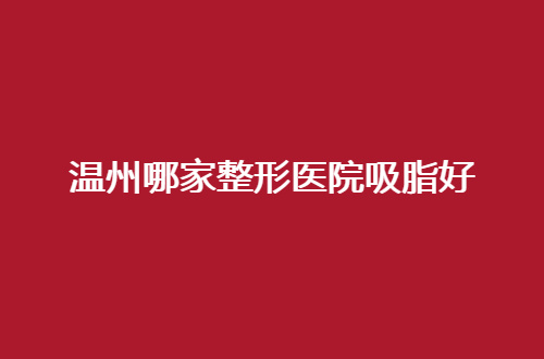 温州哪家整形医院吸脂好？星范、艺星值得深入了解了解