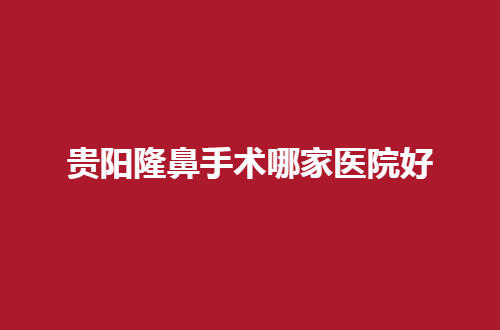 贵阳隆鼻手术哪家医院好？请变美的小伙伴赶紧点击看看，必定是干货