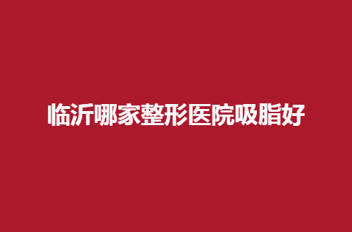 临沂哪家整形医院吸脂好？新榜单已经整理了，深入看看
