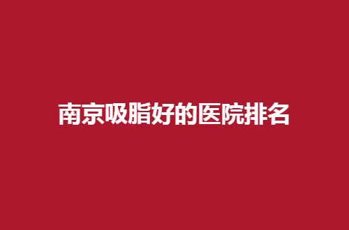 南京吸脂好的医院排名怎么样？这份必看的榜单助你瘦身