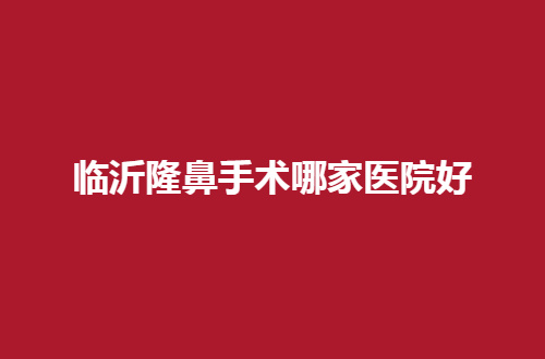 临沂隆鼻手术哪家医院好？上线了一份公立与私立的名单