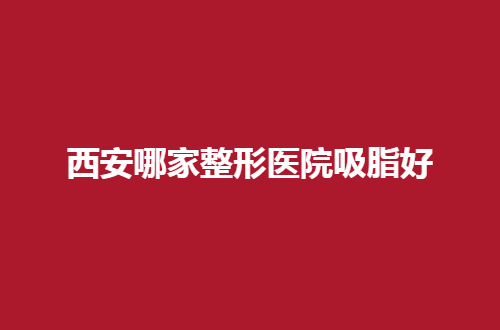 西安哪家整形医院吸脂好？扒一扒这些口碑好的机构有哪家？
