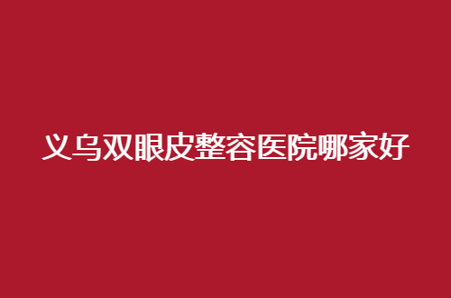 义乌双眼皮整容医院哪家好？敬请收看这5家热门医院