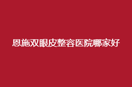 恩施双眼皮整容医院哪家好？点评了5家，赶紧深入看看吧！