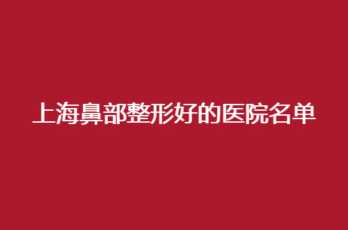 上海鼻部整形好的医院名单，获得立体鼻型的必看信息