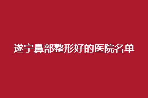 遂宁鼻部整形好的医院名单分享，都是实力汇总，等你来选