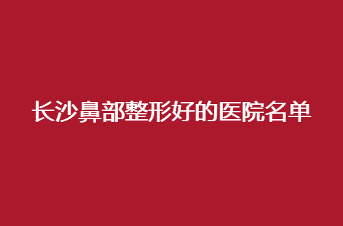 长沙鼻部整形好的医院名单公布，一览口碑好医院，值得细细看