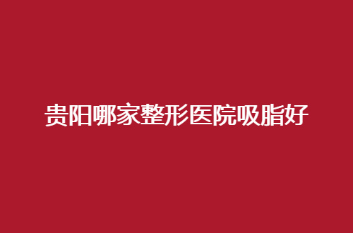 贵阳哪家整形医院吸脂好？人气榜TOP5抢先看，可收藏