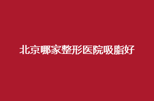 北京哪家整形医院吸脂好？前三家值得深入咨询一下