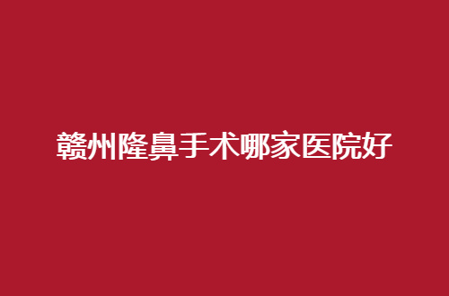 赣州隆鼻手术哪家医院好？做鼻子这几家真心不错