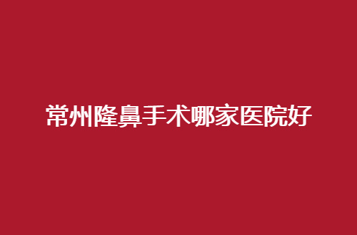 常州隆鼻手术哪家医院好？立体鼻型将不是梦想，避雷榜单来了