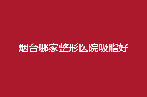 烟台哪家整形医院吸脂好？瘦身信赖医院汇聚了5家