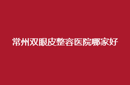 常州双眼皮整容医院哪家好？2024的口碑红榜