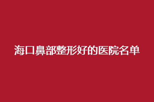 海口鼻部整形好的医院名单整理，2024版的，值得收藏起来
