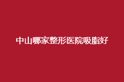中山哪家整形医院吸脂好？特色医院一键获取，赶紧收藏