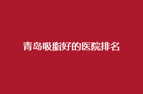 青岛吸脂好的医院排名公布了，一份值得参考的就医指南