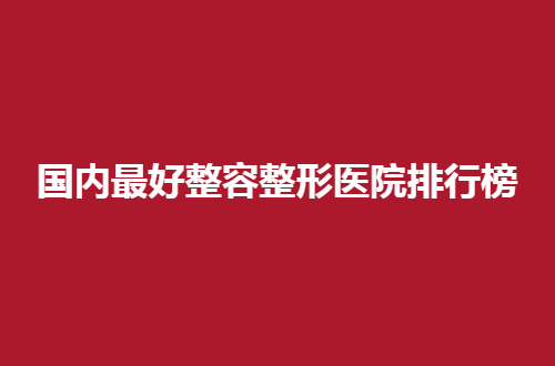国内最好整容整形医院排行榜公布，揭晓了5家具实力医院