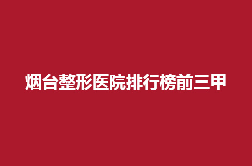 烟台整形医院排行榜前三甲汇总，这几家有名气，值得收藏